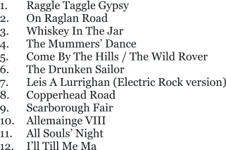 1.	Raggle Taggle Gypsy 2.	On Raglan Road 3.	Whiskey In The Jar 4.	The Mummers’ Dance 5. 	Come By The Hills / The Wild Rover 6.	The Drunken Sailor 7.	Leis A Lurrighan (Electric Rock version) 8.	Copperhead Road 9.	Scarborough Fair 10.	Allemainge VIII 11.	All Souls’ Night 12.	I’ll Till Me Ma