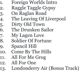 1.	Foreign Worlds Intro 2.	Raggle Taggle Gypsy 3.	On Raglan Road 4.	The Leaving Of Liverpool 5. 	Dirty Old Town 6.	The Drunken Sailor 7.	My Lagen Love 8.	Soldier Of Fortune 9.	Spancil Hill 10.	Come By The Hills 11.	All For Me Grog 12.	All For One 13. 	Londonderry Air (Bonus Track)